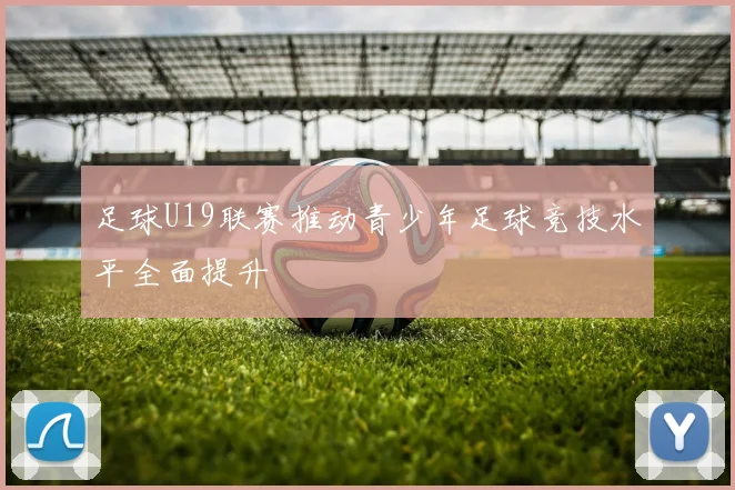 足球U19联赛推动青少年足球竞技水平全面提升
