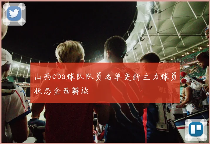 山西cba球队队员名单更新主力球员状态全面解读