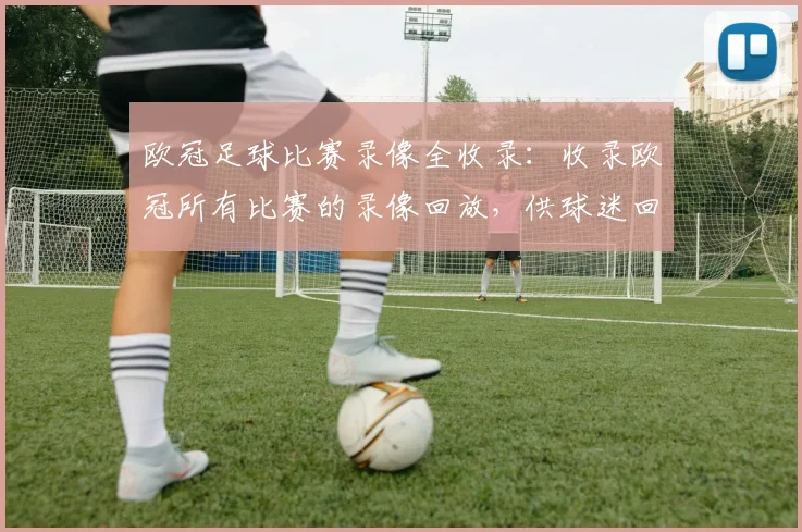 欧冠足球比赛录像全收录：收录欧冠所有比赛的录像回放，供球迷回顾