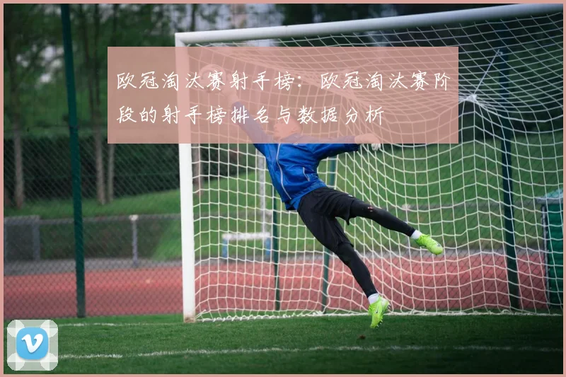 欧冠淘汰赛射手榜：欧冠淘汰赛阶段的射手榜排名与数据分析